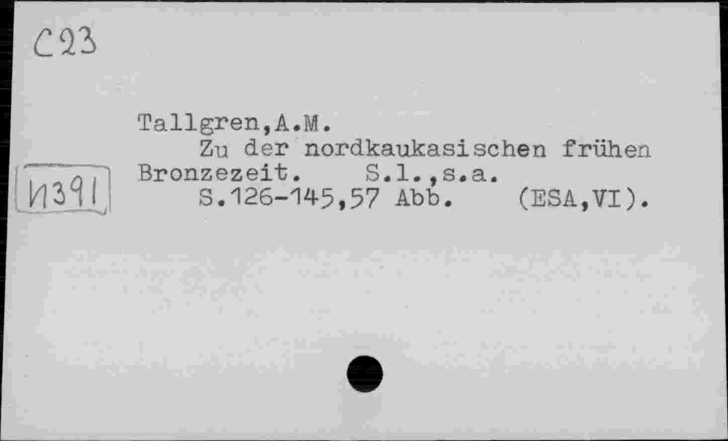 ﻿Tallgren,A.M.
Zu der nordkaukasischen frühen Bronzezeit. S.l.,s.a.
S.126-145,57 Abb. (ESA,VI).